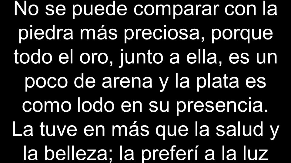 No se puede comparar con la piedra más preciosa, porque todo el oro, junto a ella, es un poco de arena y la plata es como lodo en su presencia.