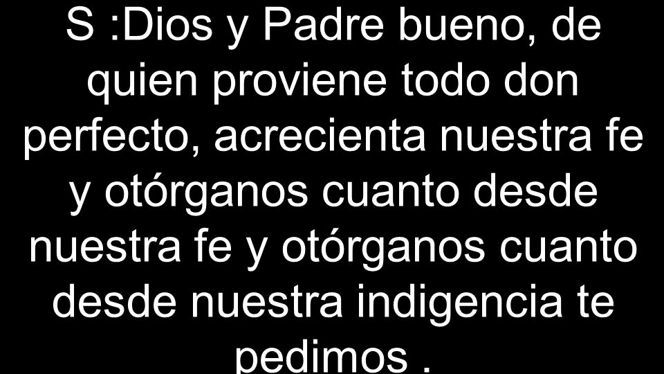 S :Dios y Padre bueno, de quien proviene todo don perfecto, acrecienta nuestra fe y otórganos cuanto desde nuestra fe y otórganos cuanto desde nuestra indigencia te pedimos .