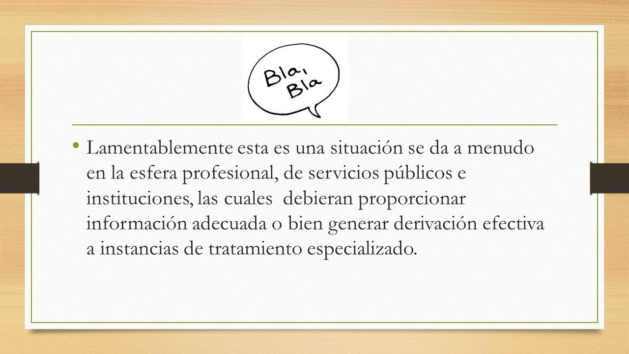 Lamentablemente esta es una situación se da a menudo en la esfera profesional, de servicios públicos e instituciones, las cuales debieran proporcionar información adecuada o bien generar derivación efectiva a instancias de tratamiento especializado.