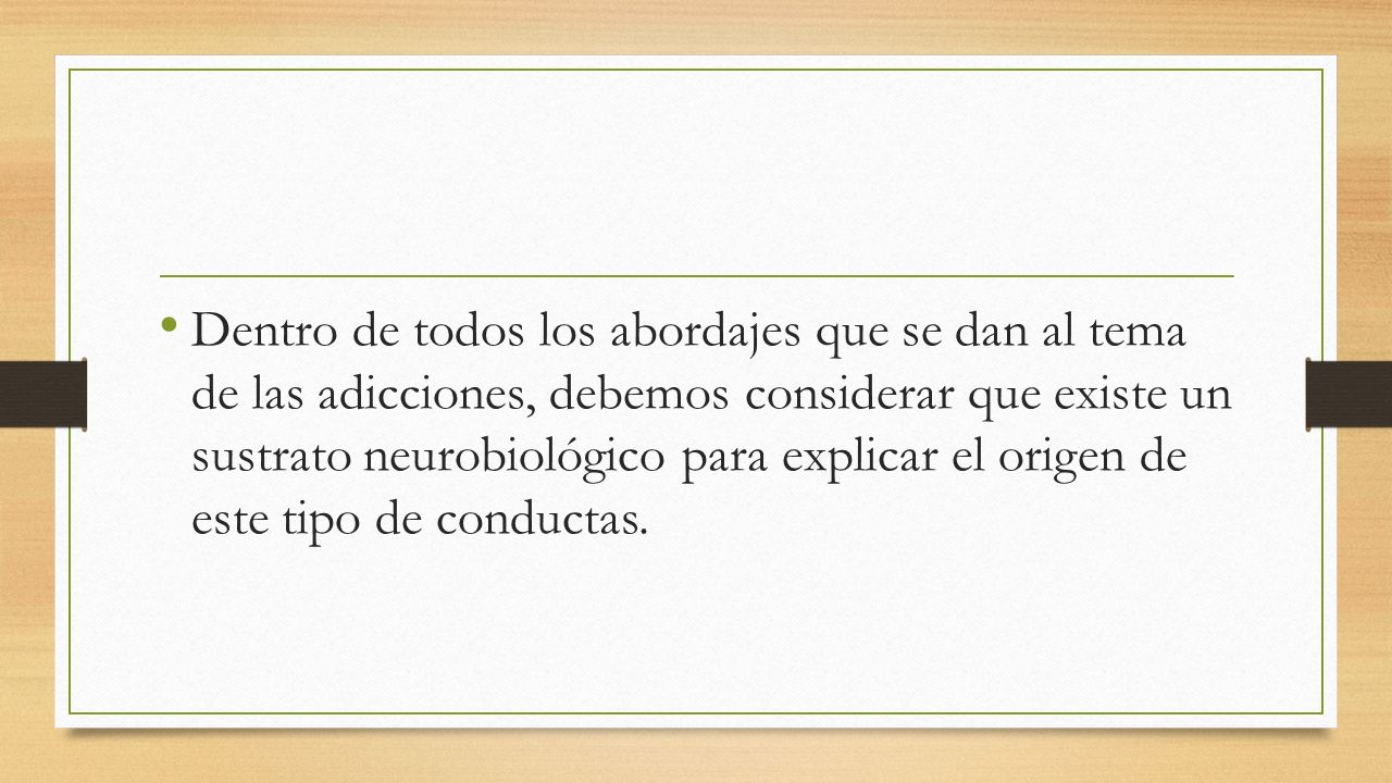 Dentro de todos los abordajes que se dan al tema de las adicciones, debemos considerar que existe un sustrato neurobiológico para explicar el origen de este tipo de conductas.