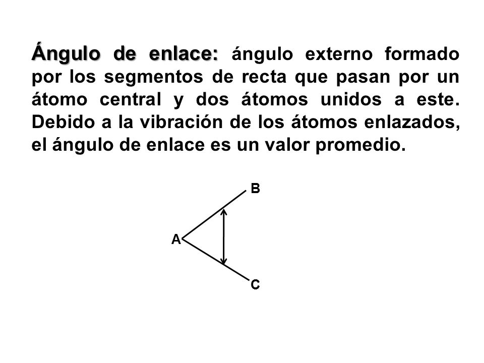 Ángulo de enlace: ángulo externo formado por los segmentos de recta que pasan por un átomo central y dos átomos unidos a este. Debido a la vibración de los átomos enlazados, el ángulo de enlace es un valor promedio.