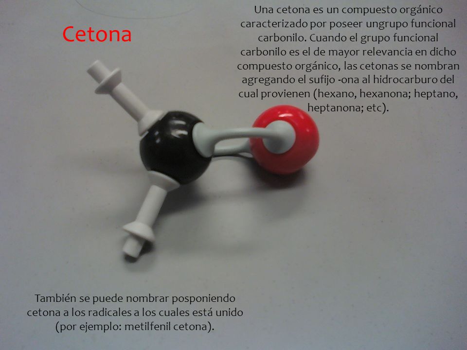 Una cetona es un compuesto orgánico caracterizado por poseer ungrupo funcional carbonilo. Cuando el grupo funcional carbonilo es el de mayor relevancia en dicho compuesto orgánico, las cetonas se nombran agregando el sufijo -ona al hidrocarburo del cual provienen (hexano, hexanona; heptano, heptanona; etc).