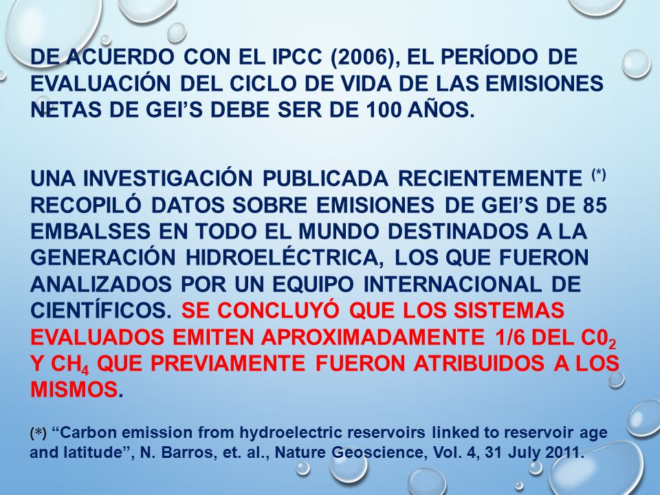 De acuerdo con el IPCC (2006), el período de evaluación del ciclo de vida de las emisiones netas de geI’s debe ser de 100 años. UNA investigación publicadA recientemente (*) recopiló datos sobre emisiones de GEI’s de 85 embalses EN TODO EL MUNDO destinados a LA generación hidroeléctrica, los que fueron ANALIZados por un equipo internacional de científicos. Se concluyó que los sistemas evaluados emiten aproximadamente 1/6 del C02 y CH4 que previamente fueron atribuidos a los MISMOS.