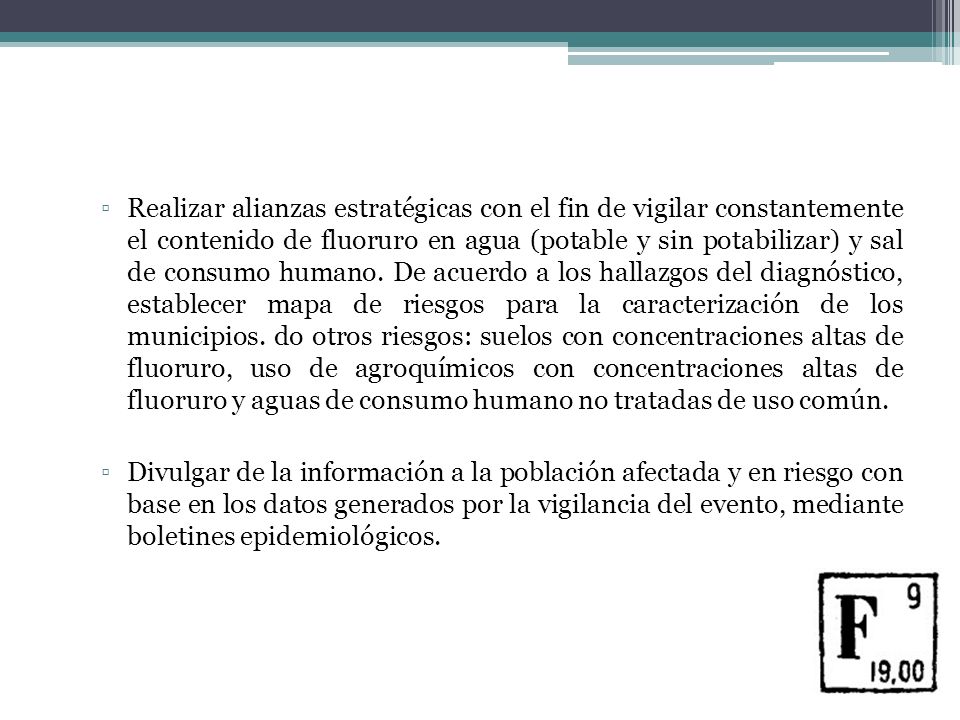 Realizar alianzas estratégicas con el fin de vigilar constantemente el contenido de fluoruro en agua (potable y sin potabilizar) y sal de consumo humano. De acuerdo a los hallazgos del diagnóstico, establecer mapa de riesgos para la caracterización de los municipios. do otros riesgos: suelos con concentraciones altas de fluoruro, uso de agroquímicos con concentraciones altas de fluoruro y aguas de consumo humano no tratadas de uso común.