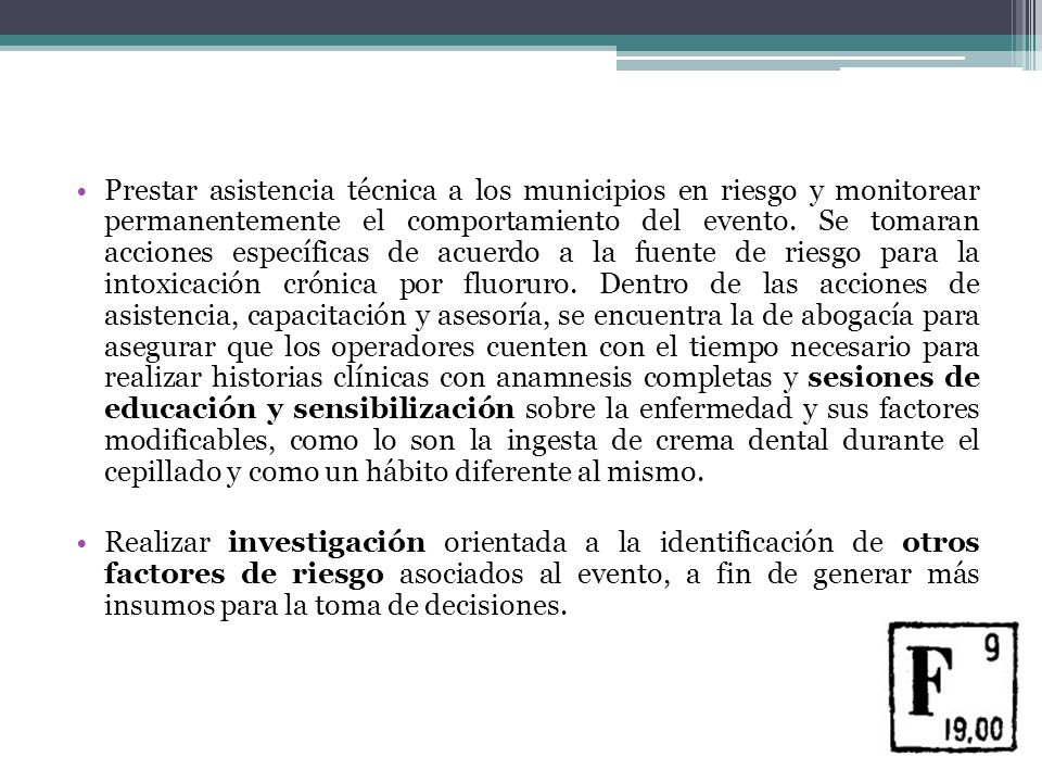 Prestar asistencia técnica a los municipios en riesgo y monitorear permanentemente el comportamiento del evento. Se tomaran acciones específicas de acuerdo a la fuente de riesgo para la intoxicación crónica por fluoruro. Dentro de las acciones de asistencia, capacitación y asesoría, se encuentra la de abogacía para asegurar que los operadores cuenten con el tiempo necesario para realizar historias clínicas con anamnesis completas y sesiones de educación y sensibilización sobre la enfermedad y sus factores modificables, como lo son la ingesta de crema dental durante el cepillado y como un hábito diferente al mismo.