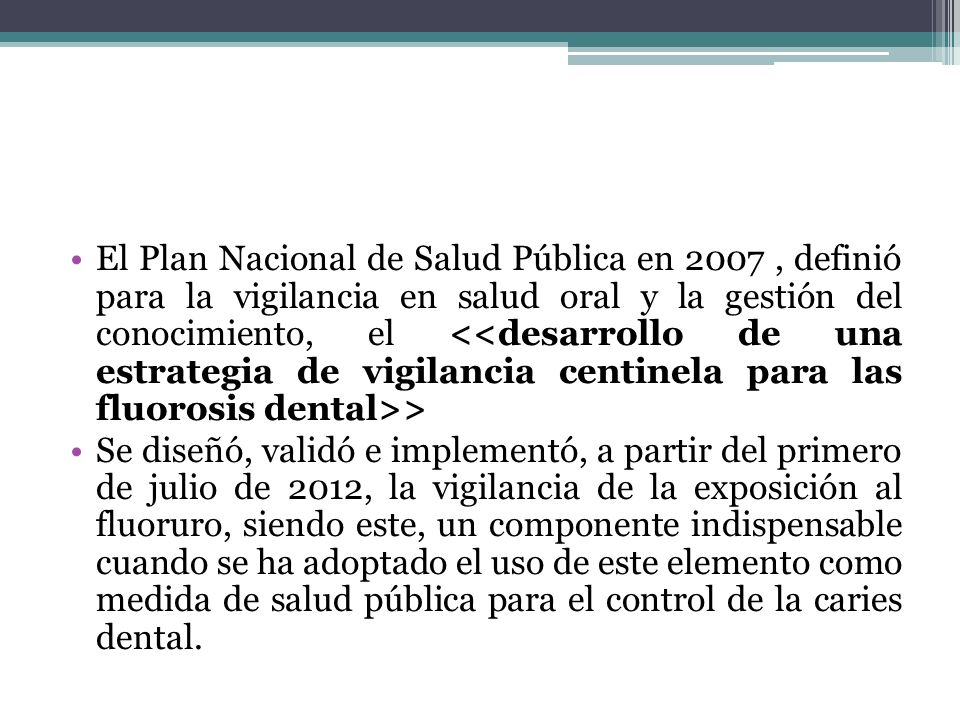 El Plan Nacional de Salud Pública en 2007 , definió para la vigilancia en salud oral y la gestión del conocimiento, el <<desarrollo de una estrategia de vigilancia centinela para las fluorosis dental>>