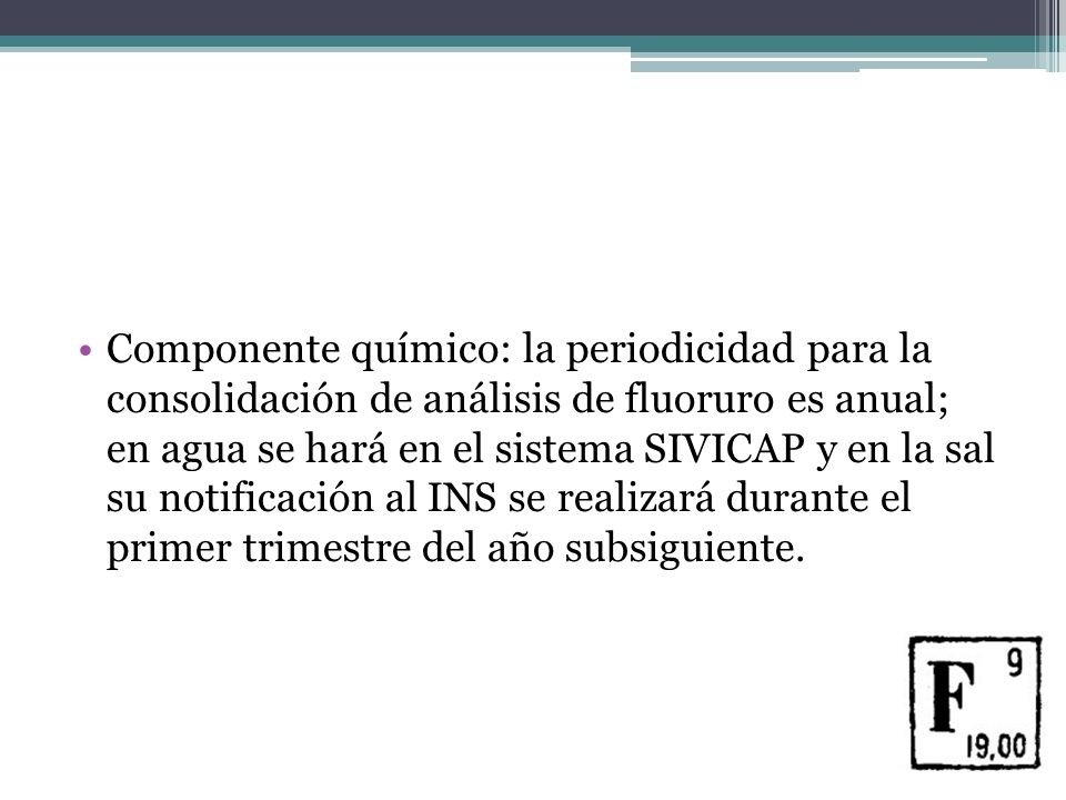 Componente químico: la periodicidad para la consolidación de análisis de fluoruro es anual; en agua se hará en el sistema SIVICAP y en la sal su notificación al INS se realizará durante el primer trimestre del año subsiguiente.