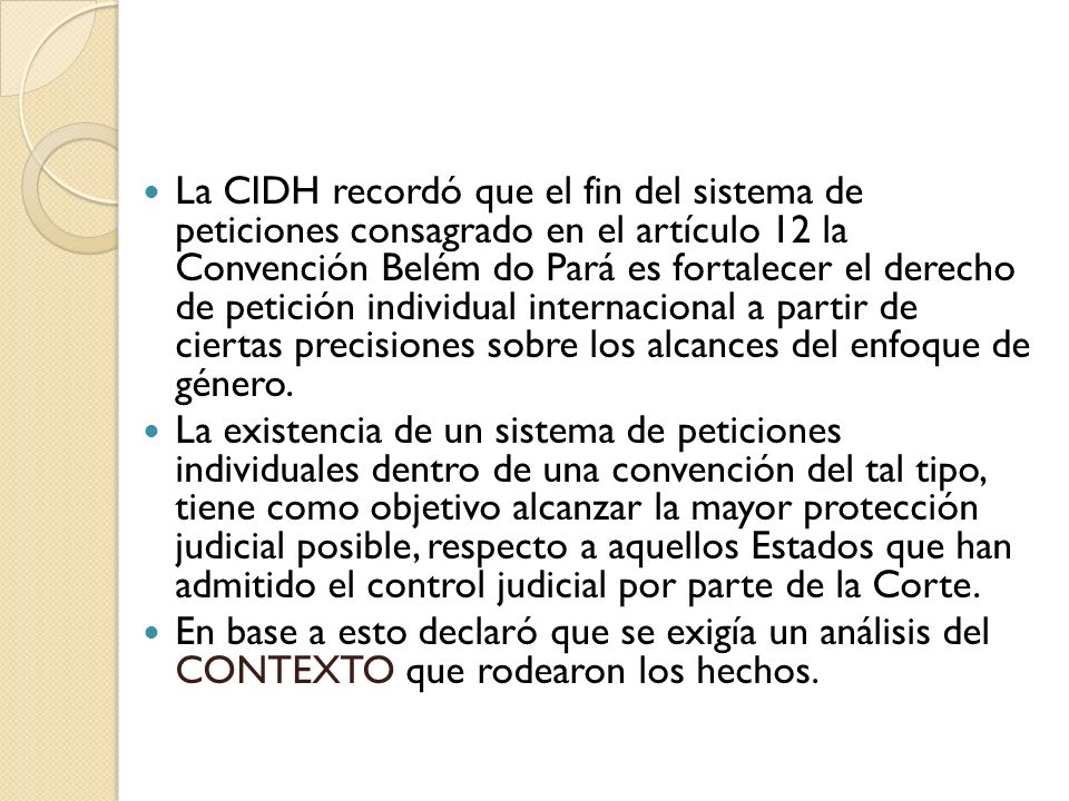 La CIDH recordó que el fin del sistema de peticiones consagrado en el artículo 12 la Convención Belém do Pará es fortalecer el derecho de petición individual internacional a partir de ciertas precisiones sobre los alcances del enfoque de género.