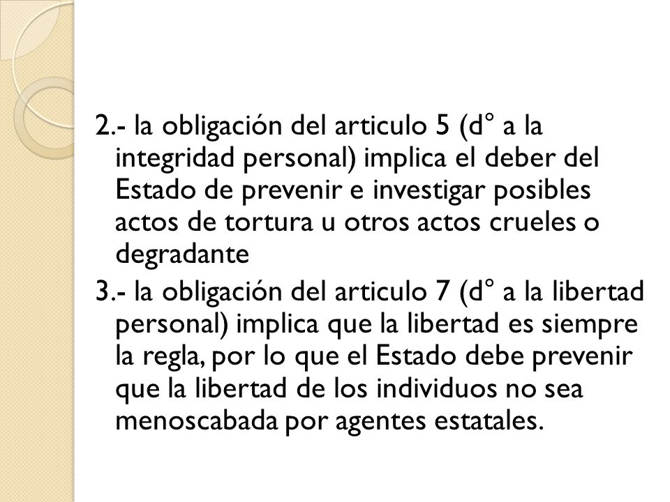 2.- la obligación del articulo 5 (d° a la integridad personal) implica el deber del Estado de prevenir e investigar posibles actos de tortura u otros actos crueles o degradante 3.- la obligación del articulo 7 (d° a la libertad personal) implica que la libertad es siempre la regla, por lo que el Estado debe prevenir que la libertad de los individuos no sea menoscabada por agentes estatales.