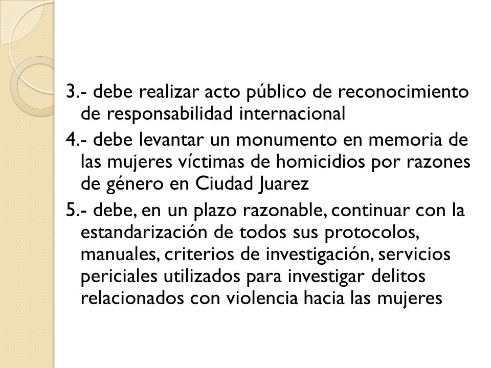 3.- debe realizar acto público de reconocimiento de responsabilidad internacional 4.- debe levantar un monumento en memoria de las mujeres víctimas de homicidios por razones de género en Ciudad Juarez 5.- debe, en un plazo razonable, continuar con la estandarización de todos sus protocolos, manuales, criterios de investigación, servicios periciales utilizados para investigar delitos relacionados con violencia hacia las mujeres