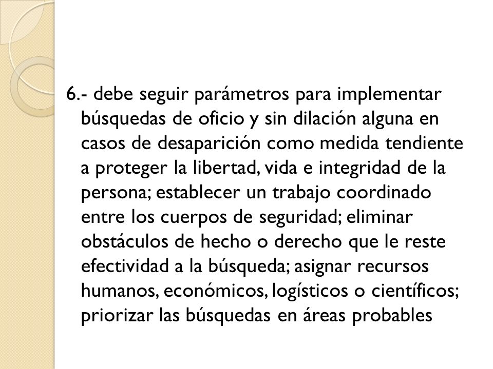 6.- debe seguir parámetros para implementar búsquedas de oficio y sin dilación alguna en casos de desaparición como medida tendiente a proteger la libertad, vida e integridad de la persona; establecer un trabajo coordinado entre los cuerpos de seguridad; eliminar obstáculos de hecho o derecho que le reste efectividad a la búsqueda; asignar recursos humanos, económicos, logísticos o científicos; priorizar las búsquedas en áreas probables