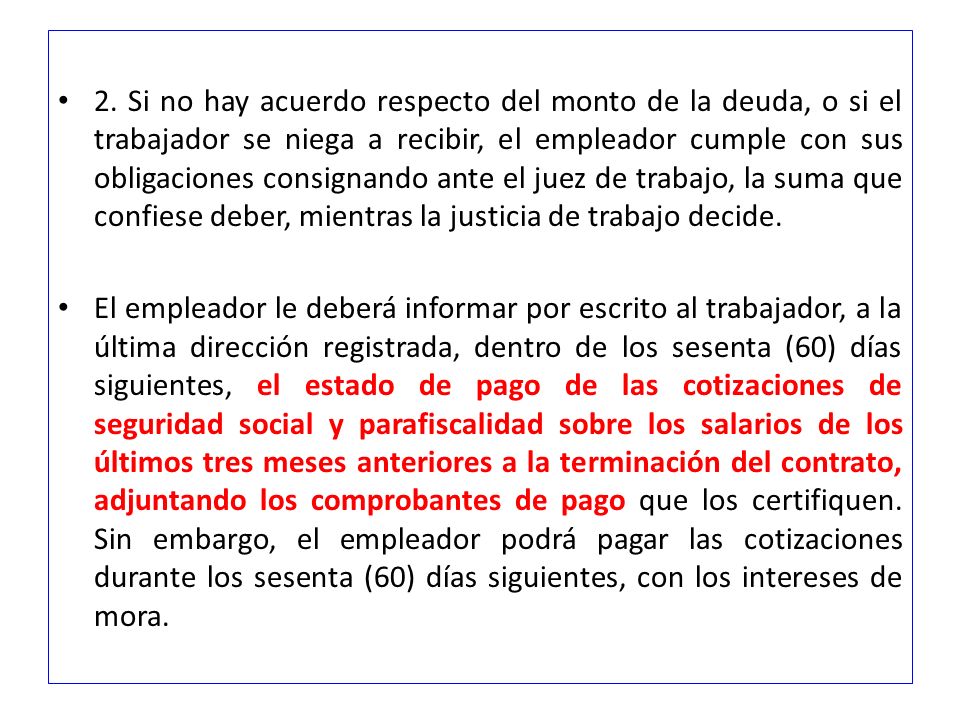 2. Si no hay acuerdo respecto del monto de la deuda, o si el trabajador se niega a recibir, el empleador cumple con sus obligaciones consignando ante el juez de trabajo, la suma que confiese deber, mientras la justicia de trabajo decide.