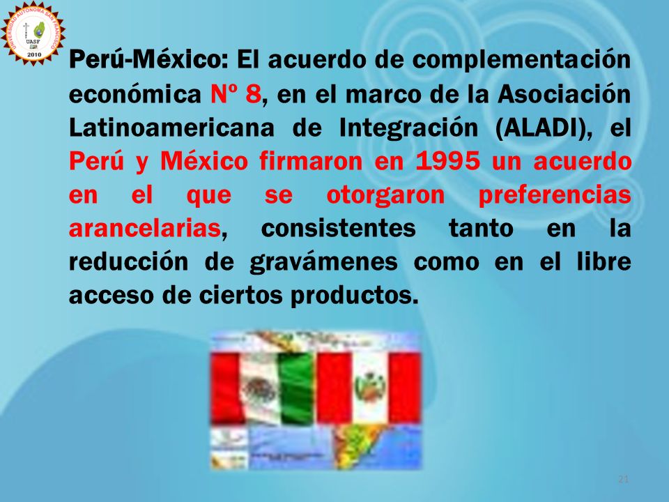 Perú-México: El acuerdo de complementación económica Nº 8, en el marco de la Asociación Latinoamericana de Integración (ALADI), el Perú y México firmaron en 1995 un acuerdo en el que se otorgaron preferencias arancelarias, consistentes tanto en la reducción de gravámenes como en el libre acceso de ciertos productos.