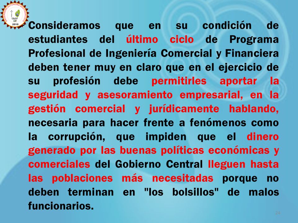 Consideramos que en su condición de estudiantes del último ciclo de Programa Profesional de Ingeniería Comercial y Financiera deben tener muy en claro que en el ejercicio de su profesión debe permitirles aportar la seguridad y asesoramiento empresarial, en la gestión comercial y jurídicamente hablando, necesaria para hacer frente a fenómenos como la corrupción, que impiden que el dinero generado por las buenas políticas económicas y comerciales del Gobierno Central lleguen hasta las poblaciones más necesitadas porque no deben terminan en los bolsillos de malos funcionarios.
