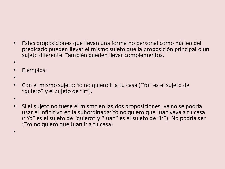 Estas proposiciones que llevan una forma no personal como núcleo del predicado pueden llevar el mismo sujeto que la proposición principal o un sujeto diferente. También pueden llevar complementos.
