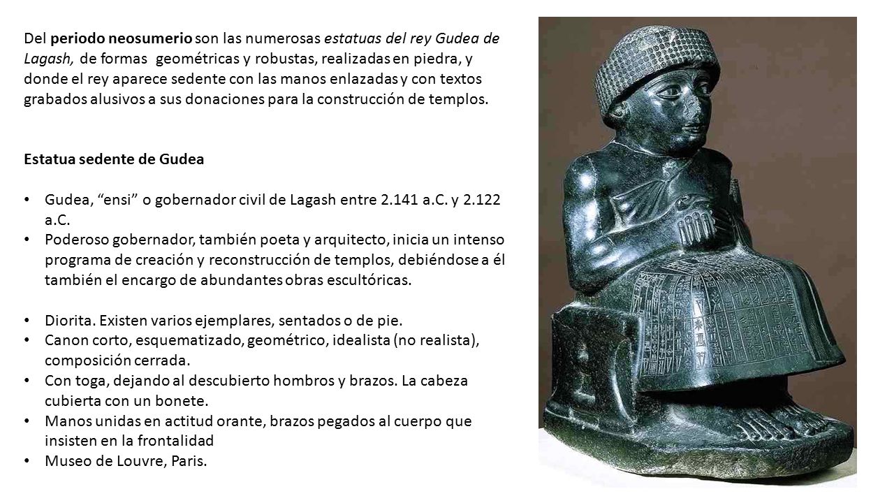 Del periodo neosumerio son las numerosas estatuas del rey Gudea de Lagash, de formas geométricas y robustas, realizadas en piedra, y donde el rey aparece sedente con las manos enlazadas y con textos grabados alusivos a sus donaciones para la construcción de templos.