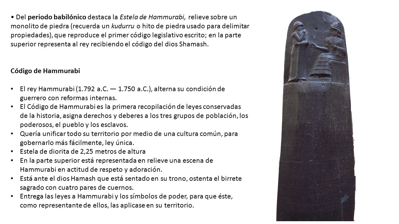 • Del periodo babilónico destaca la Estela de Hammurabi, relieve sobre un monolito de piedra (recuerda un kudurru o hito de piedra usado para delimitar propiedades), que reproduce el primer código legislativo escrito; en la parte superior representa al rey recibiendo el código del dios Shamash.