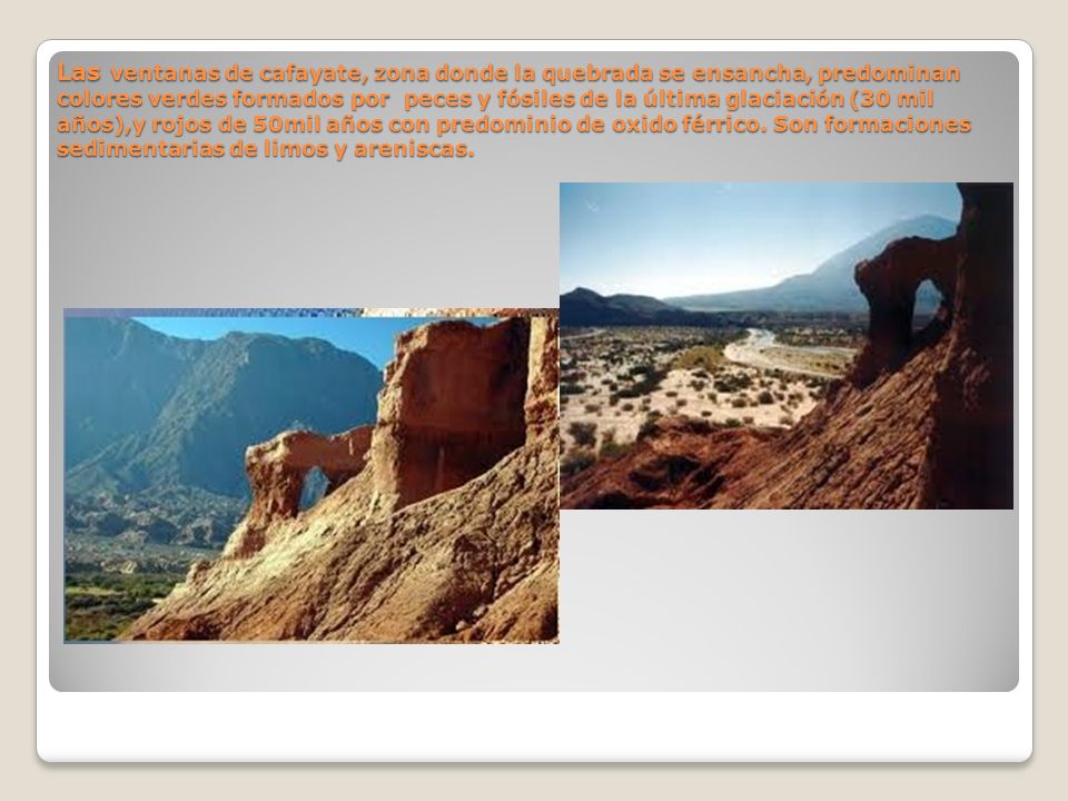 Las ventanas de cafayate, zona donde la quebrada se ensancha, predominan colores verdes formados por peces y fósiles de la última glaciación (30 mil años),y rojos de 50mil años con predominio de oxido férrico.