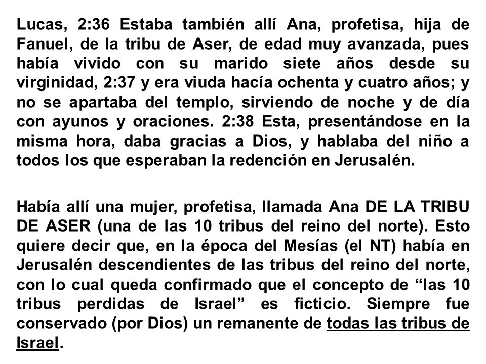 Lucas, 2:36 Estaba también allí Ana, profetisa, hija de Fanuel, de la tribu de Aser, de edad muy avanzada, pues había vivido con su marido siete años desde su virginidad, 2:37 y era viuda hacía ochenta y cuatro años; y no se apartaba del templo, sirviendo de noche y de día con ayunos y oraciones.
