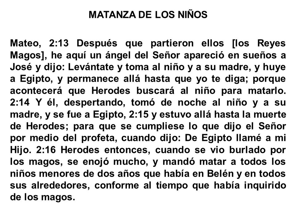 MATANZA DE LOS NIÑOS Mateo, 2:13 Después que partieron ellos [los Reyes Magos], he aquí un ángel del Señor apareció en sueños a José y dijo: Levántate y toma al niño y a su madre, y huye a Egipto, y permanece allá hasta que yo te diga; porque acontecerá que Herodes buscará al niño para matarlo.