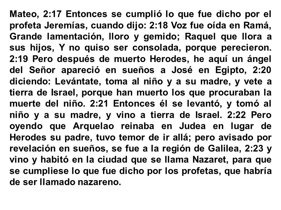 Mateo, 2:17 Entonces se cumplió lo que fue dicho por el profeta Jeremías, cuando dijo: 2:18 Voz fue oída en Ramá, Grande lamentación, lloro y gemido; Raquel que llora a sus hijos, Y no quiso ser consolada, porque perecieron.