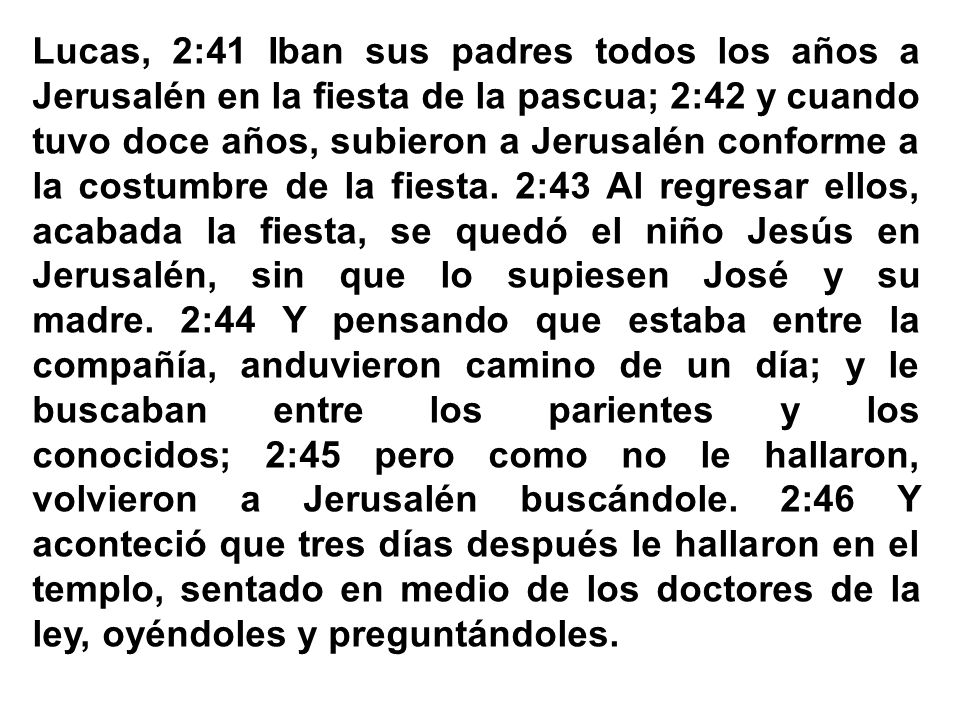 Lucas, 2:41 Iban sus padres todos los años a Jerusalén en la fiesta de la pascua; 2:42 y cuando tuvo doce años, subieron a Jerusalén conforme a la costumbre de la fiesta. 2:43 Al regresar ellos, acabada la fiesta, se quedó el niño Jesús en Jerusalén, sin que lo supiesen José y su madre. 2:44 Y pensando que estaba entre la compañía, anduvieron camino de un día; y le buscaban entre los parientes y los conocidos; 2:45 pero como no le hallaron, volvieron a Jerusalén buscándole. 2:46 Y aconteció que tres días después le hallaron en el templo, sentado en medio de los doctores de la ley, oyéndoles y preguntándoles.