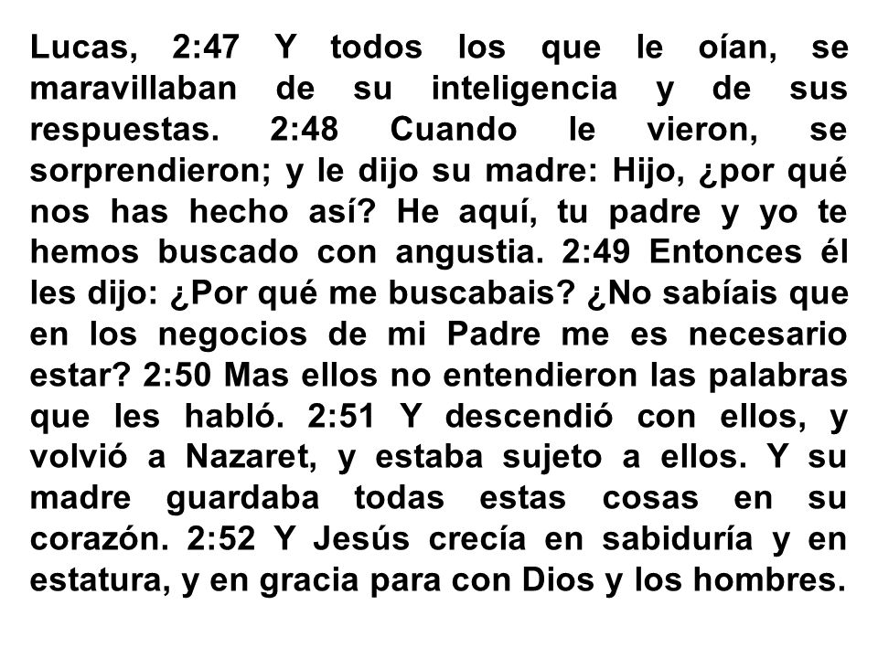 Lucas, 2:47 Y todos los que le oían, se maravillaban de su inteligencia y de sus respuestas. 2:48 Cuando le vieron, se sorprendieron; y le dijo su madre: Hijo, ¿por qué nos has hecho así.