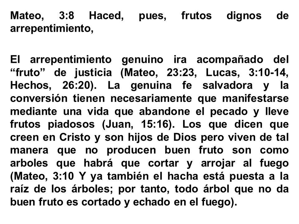 Mateo, 3:8 Haced, pues, frutos dignos de arrepentimiento, El arrepentimiento genuino ira acompañado del fruto de justicia (Mateo, 23:23, Lucas, 3:10-14, Hechos, 26:20).