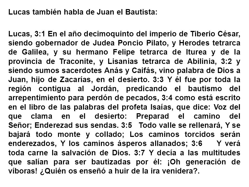 Lucas también habla de Juan el Bautista: Lucas, 3:1 En el año decimoquinto del imperio de Tiberio César, siendo gobernador de Judea Poncio Pilato, y Herodes tetrarca de Galilea, y su hermano Felipe tetrarca de Iturea y de la provincia de Traconite, y Lisanias tetrarca de Abilinia, 3:2 y siendo sumos sacerdotes Anás y Caifás, vino palabra de Dios a Juan, hijo de Zacarías, en el desierto.