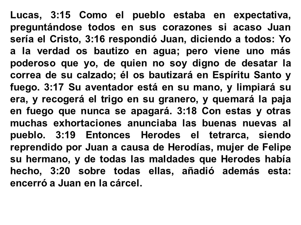 Lucas, 3:15 Como el pueblo estaba en expectativa, preguntándose todos en sus corazones si acaso Juan sería el Cristo, 3:16 respondió Juan, diciendo a todos: Yo a la verdad os bautizo en agua; pero viene uno más poderoso que yo, de quien no soy digno de desatar la correa de su calzado; él os bautizará en Espíritu Santo y fuego. 3:17 Su aventador está en su mano, y limpiará su era, y recogerá el trigo en su granero, y quemará la paja en fuego que nunca se apagará. 3:18 Con estas y otras muchas exhortaciones anunciaba las buenas nuevas al pueblo. 3:19 Entonces Herodes el tetrarca, siendo reprendido por Juan a causa de Herodías, mujer de Felipe su hermano, y de todas las maldades que Herodes había hecho, 3:20 sobre todas ellas, añadió además esta: encerró a Juan en la cárcel.
