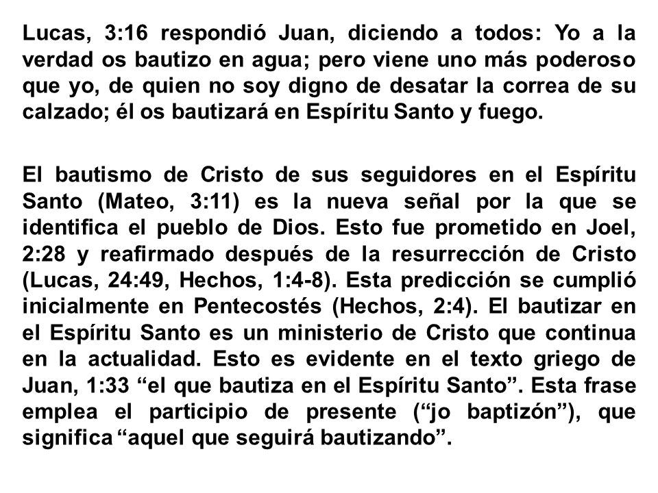Lucas, 3:16 respondió Juan, diciendo a todos: Yo a la verdad os bautizo en agua; pero viene uno más poderoso que yo, de quien no soy digno de desatar la correa de su calzado; él os bautizará en Espíritu Santo y fuego.