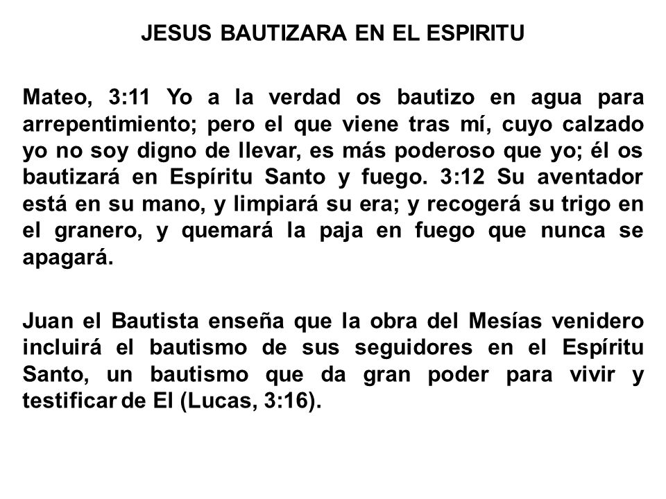 JESUS BAUTIZARA EN EL ESPIRITU Mateo, 3:11 Yo a la verdad os bautizo en agua para arrepentimiento; pero el que viene tras mí, cuyo calzado yo no soy digno de llevar, es más poderoso que yo; él os bautizará en Espíritu Santo y fuego.