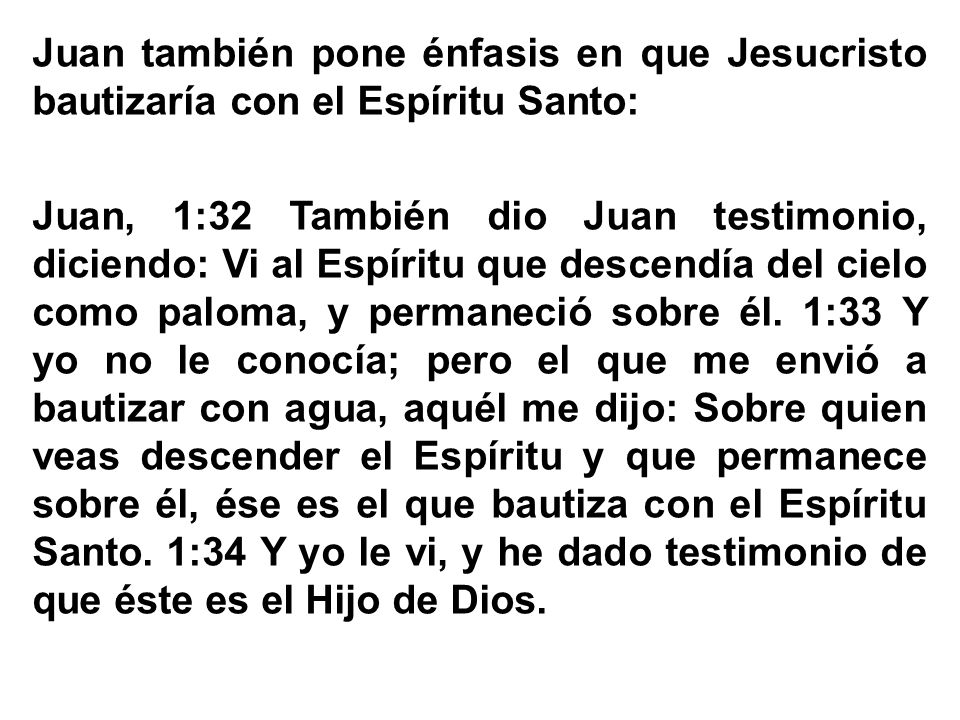 Juan también pone énfasis en que Jesucristo bautizaría con el Espíritu Santo: Juan, 1:32 También dio Juan testimonio, diciendo: Vi al Espíritu que descendía del cielo como paloma, y permaneció sobre él.