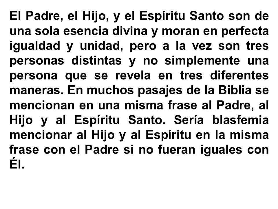 El Padre, el Hijo, y el Espíritu Santo son de una sola esencia divina y moran en perfecta igualdad y unidad, pero a la vez son tres personas distintas y no simplemente una persona que se revela en tres diferentes maneras.