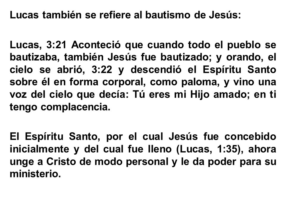 Lucas también se refiere al bautismo de Jesús: Lucas, 3:21 Aconteció que cuando todo el pueblo se bautizaba, también Jesús fue bautizado; y orando, el cielo se abrió, 3:22 y descendió el Espíritu Santo sobre él en forma corporal, como paloma, y vino una voz del cielo que decía: Tú eres mi Hijo amado; en ti tengo complacencia.