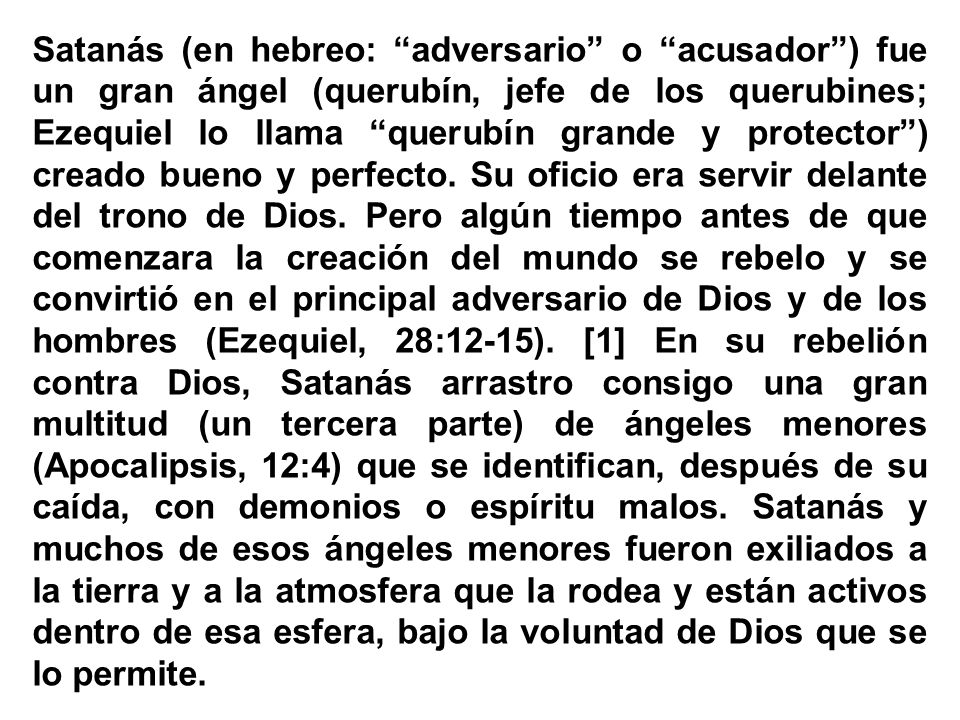 Satanás (en hebreo: adversario o acusador ) fue un gran ángel (querubín, jefe de los querubines; Ezequiel lo llama querubín grande y protector ) creado bueno y perfecto.