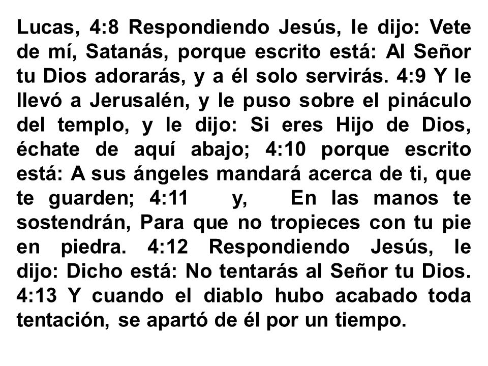 Lucas, 4:8 Respondiendo Jesús, le dijo: Vete de mí, Satanás, porque escrito está: Al Señor tu Dios adorarás, y a él solo servirás.