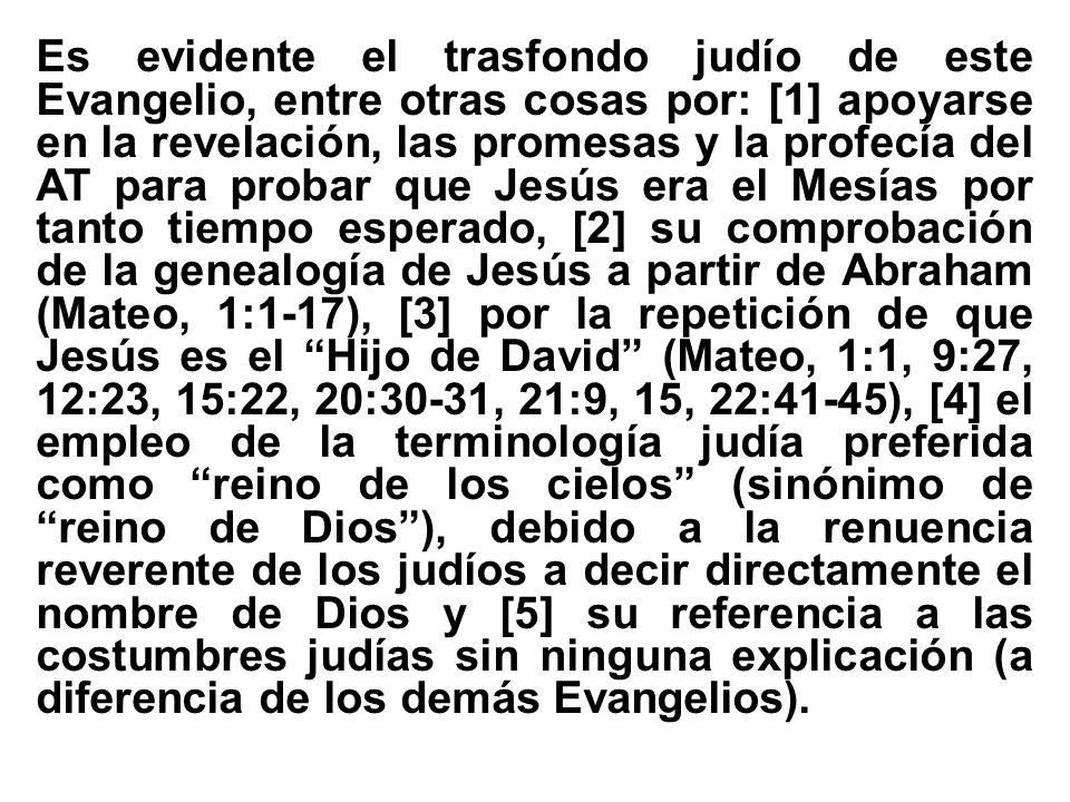 Es evidente el trasfondo judío de este Evangelio, entre otras cosas por: [1] apoyarse en la revelación, las promesas y la profecía del AT para probar que Jesús era el Mesías por tanto tiempo esperado, [2] su comprobación de la genealogía de Jesús a partir de Abraham (Mateo, 1:1-17), [3] por la repetición de que Jesús es el Hijo de David (Mateo, 1:1, 9:27, 12:23, 15:22, 20:30-31, 21:9, 15, 22:41-45), [4] el empleo de la terminología judía preferida como reino de los cielos (sinónimo de reino de Dios ), debido a la renuencia reverente de los judíos a decir directamente el nombre de Dios y [5] su referencia a las costumbres judías sin ninguna explicación (a diferencia de los demás Evangelios).