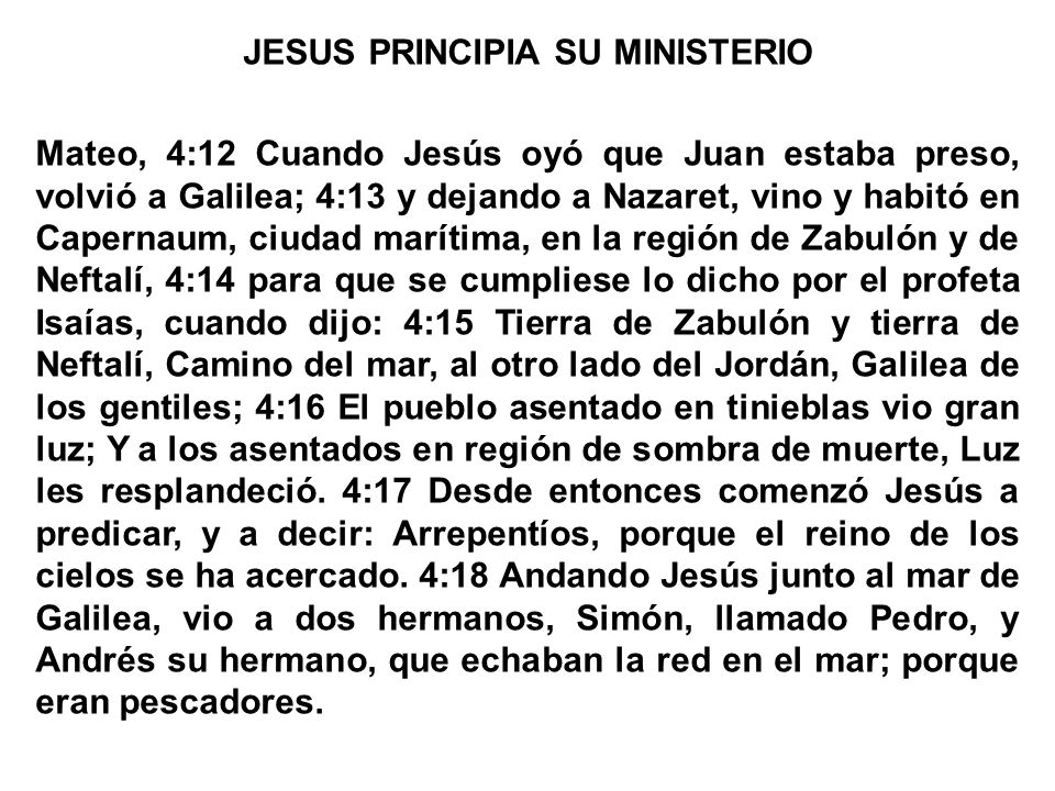 JESUS PRINCIPIA SU MINISTERIO Mateo, 4:12 Cuando Jesús oyó que Juan estaba preso, volvió a Galilea; 4:13 y dejando a Nazaret, vino y habitó en Capernaum, ciudad marítima, en la región de Zabulón y de Neftalí, 4:14 para que se cumpliese lo dicho por el profeta Isaías, cuando dijo: 4:15 Tierra de Zabulón y tierra de Neftalí, Camino del mar, al otro lado del Jordán, Galilea de los gentiles; 4:16 El pueblo asentado en tinieblas vio gran luz; Y a los asentados en región de sombra de muerte, Luz les resplandeció.