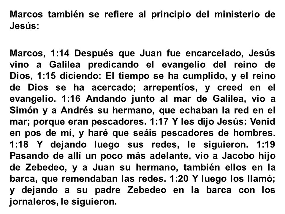 Marcos también se refiere al principio del ministerio de Jesús: Marcos, 1:14 Después que Juan fue encarcelado, Jesús vino a Galilea predicando el evangelio del reino de Dios, 1:15 diciendo: El tiempo se ha cumplido, y el reino de Dios se ha acercado; arrepentíos, y creed en el evangelio.
