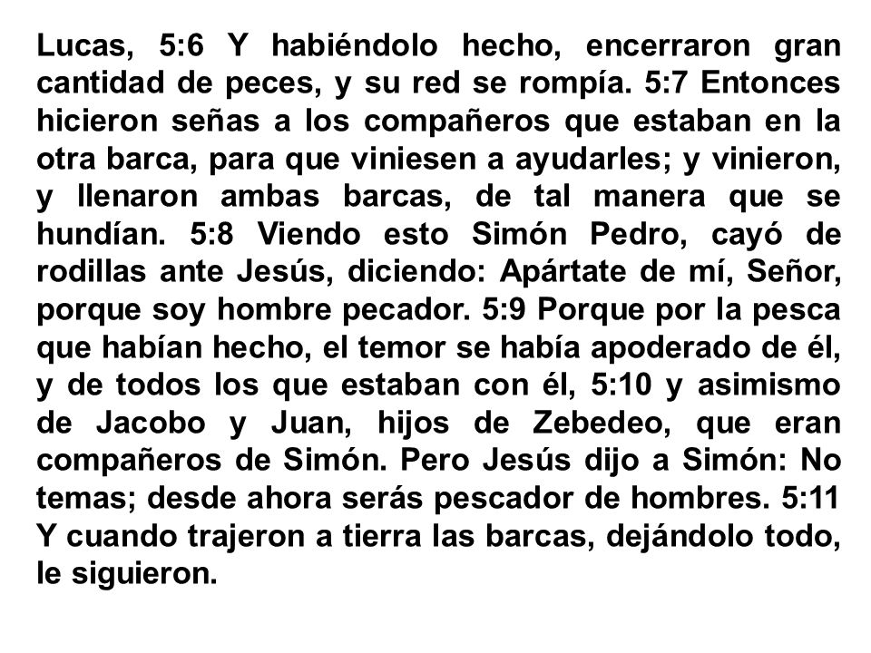 Lucas, 5:6 Y habiéndolo hecho, encerraron gran cantidad de peces, y su red se rompía. 5:7 Entonces hicieron señas a los compañeros que estaban en la otra barca, para que viniesen a ayudarles; y vinieron, y llenaron ambas barcas, de tal manera que se hundían. 5:8 Viendo esto Simón Pedro, cayó de rodillas ante Jesús, diciendo: Apártate de mí, Señor, porque soy hombre pecador. 5:9 Porque por la pesca que habían hecho, el temor se había apoderado de él, y de todos los que estaban con él, 5:10 y asimismo de Jacobo y Juan, hijos de Zebedeo, que eran compañeros de Simón.
