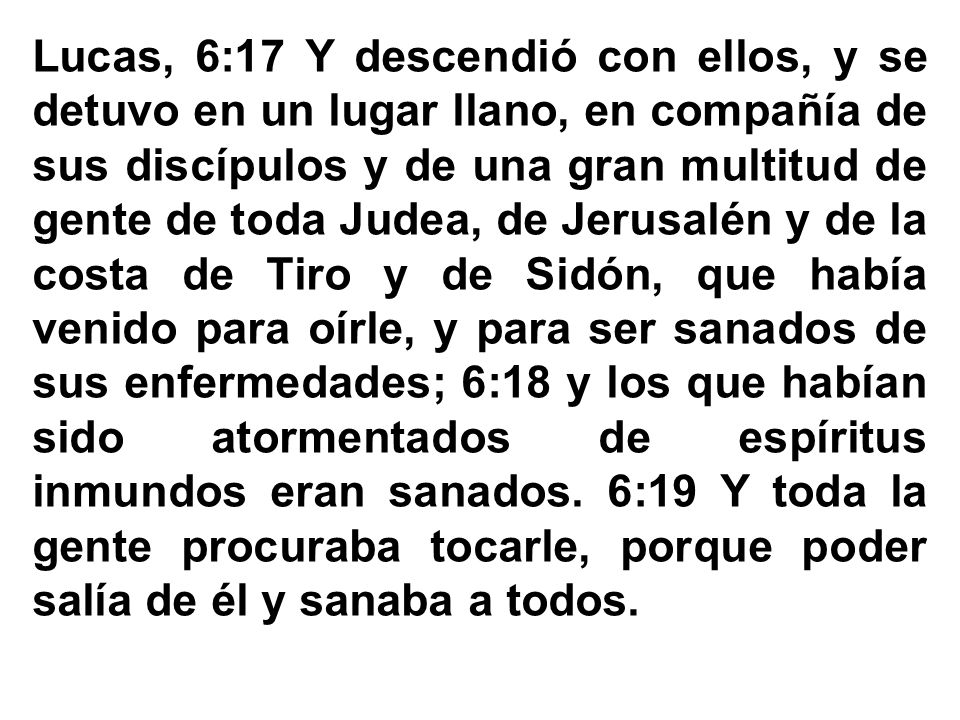 Lucas, 6:17 Y descendió con ellos, y se detuvo en un lugar llano, en compañía de sus discípulos y de una gran multitud de gente de toda Judea, de Jerusalén y de la costa de Tiro y de Sidón, que había venido para oírle, y para ser sanados de sus enfermedades; 6:18 y los que habían sido atormentados de espíritus inmundos eran sanados. 6:19 Y toda la gente procuraba tocarle, porque poder salía de él y sanaba a todos.