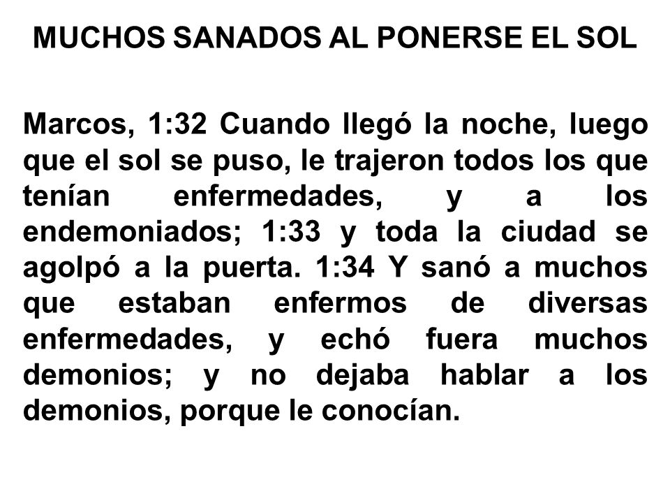 MUCHOS SANADOS AL PONERSE EL SOL Marcos, 1:32 Cuando llegó la noche, luego que el sol se puso, le trajeron todos los que tenían enfermedades, y a los endemoniados; 1:33 y toda la ciudad se agolpó a la puerta.