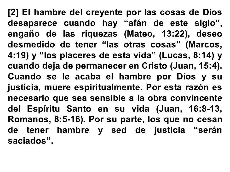 [2] El hambre del creyente por las cosas de Dios desaparece cuando hay afán de este siglo , engaño de las riquezas (Mateo, 13:22), deseo desmedido de tener las otras cosas (Marcos, 4:19) y los placeres de esta vida (Lucas, 8:14) y cuando deja de permanecer en Cristo (Juan, 15:4).