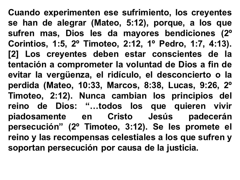 Cuando experimenten ese sufrimiento, los creyentes se han de alegrar (Mateo, 5:12), porque, a los que sufren mas, Dios les da mayores bendiciones (2º Corintios, 1:5, 2º Timoteo, 2:12, 1º Pedro, 1:7, 4:13).