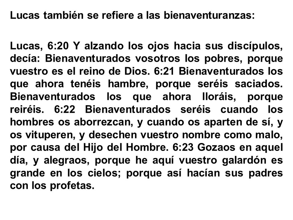 Lucas también se refiere a las bienaventuranzas: Lucas, 6:20 Y alzando los ojos hacia sus discípulos, decía: Bienaventurados vosotros los pobres, porque vuestro es el reino de Dios.