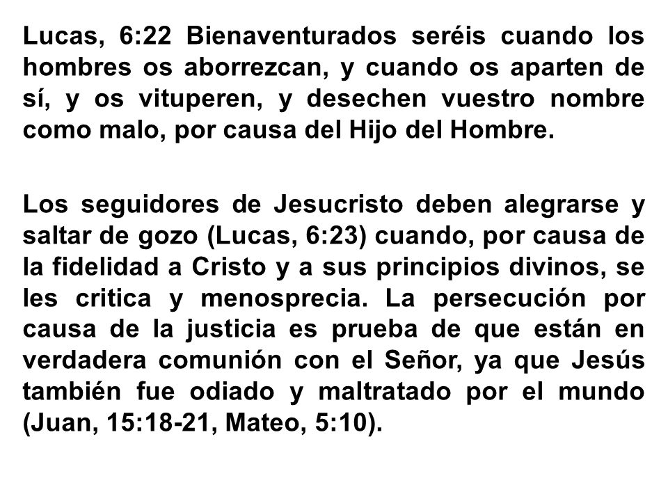 Lucas, 6:22 Bienaventurados seréis cuando los hombres os aborrezcan, y cuando os aparten de sí, y os vituperen, y desechen vuestro nombre como malo, por causa del Hijo del Hombre.