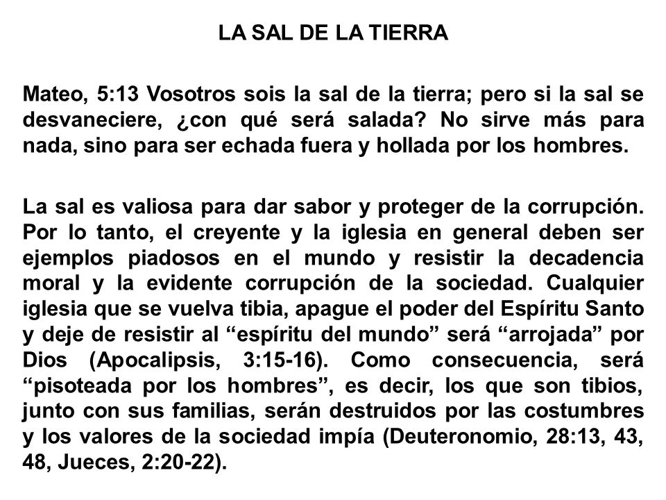 LA SAL DE LA TIERRA Mateo, 5:13 Vosotros sois la sal de la tierra; pero si la sal se desvaneciere, ¿con qué será salada.