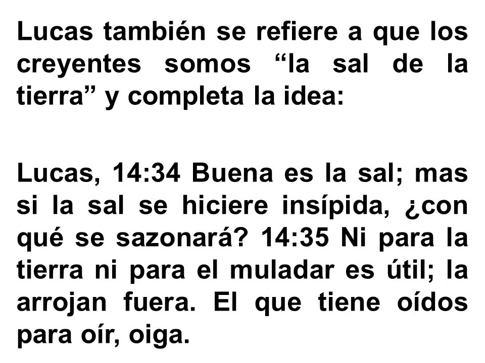 Lucas también se refiere a que los creyentes somos la sal de la tierra y completa la idea: Lucas, 14:34 Buena es la sal; mas si la sal se hiciere insípida, ¿con qué se sazonará.