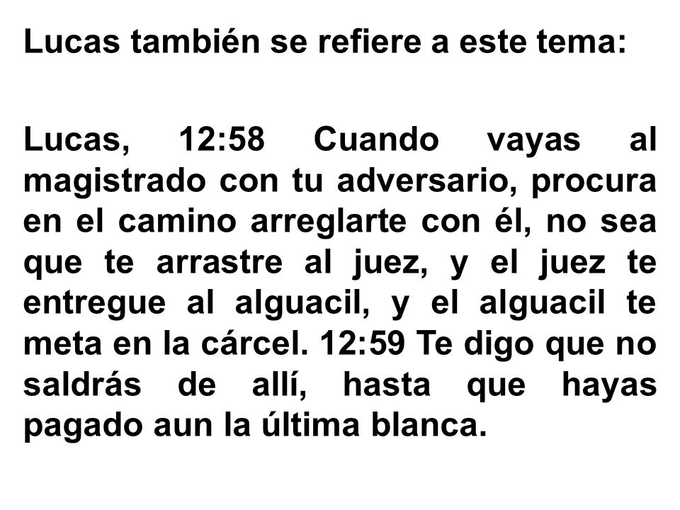 Lucas también se refiere a este tema: Lucas, 12:58 Cuando vayas al magistrado con tu adversario, procura en el camino arreglarte con él, no sea que te arrastre al juez, y el juez te entregue al alguacil, y el alguacil te meta en la cárcel.